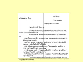 ๑๔/๒๐๑
ม.กัลปพฤกษ์ บึงกุ่ม
กทม. ๑๐๒๓๐
๑๔ พฤศจิกำยน ๒๕๕๑
กรำบเท้ำคุณป้ำที่เคำรพ
เมื่อเดือนที่แล้ว ผมไปเยี่ยมคุรตำที่บ้ำน คุณตำบ่นคิดถึงคุณ
ป้ำผมจึงเขียนจดหมำยมำเรียน
ให้คุณป้ำทรำบ เพื่อคุณป้ำจะได้หำเวลำว่ำงไปเยี่ยมคุณตำ
บ้ำง
ขณะนี้ผมเรียนอยู่ชั้นประถมศึกษำปีที่ ๔ ผมยังจำำคำำสอนของคุณป้ำ
ได้เสมอว่ำ ควำมเพียร
อยู่ที่ไหน ควำมสำำเร็จอยู่ที่นั่น ผมจึงพยำยำมเรียนหนังสือ เพื่อให้
ประสบควำมสำำเร็จดังที่ตั้งใจไว้ เมื่อ
สัปดำห์ที่แล้วผมสอบวิชำคณิตศำสตร์ได้คะแนนเต็ม ผมดีใจมำก
คุณครูชมว่ำผมตั้งใจเรียนและขยันทำำ
กำรบ้ำนเสมอ ผมยังจำำคำำของคุณป้ำได้ดีว่ำกำรทำำกำรบ้ำนเป็นกำร
ทบทวนบทเรียนที่ดี ผมจึงปฏิบัติตำม
ทำำให้ผมเรียนคณิตศำสตร์ดีขึ้น ผมขอรำยงำนผลกำรเรียนให้คุณป้ำ
ทรำบเพียงเท่ำนี้
ผมขอจบจดหมำยไว้แค่นี้ หวังว่ำคุณป้ำคงสบำยดี ส่วนคุณ
แม่คุณพ่อและผมสบำยดี
 