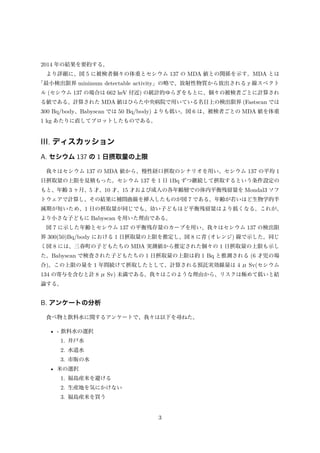 2014 年の結果を要約する。
より詳細に、図 5 に被検者個々の体重とセシウム 137 の MDA 値との関係を示す。MDA とは
「最小検出限界 minimum detectable activity」の略で、放射性物質から放出されるγ線スペクト
ル (セシウム 137 の場合は 662 keV 付近) の統計的ゆらぎをもとに、個々の被検者ごとに計算され
る値である。計算された MDA 値はひらた中央病院で用いている名目上の検出限界 (Fastscan では
300 Bq/body、Babyscan では 50 Bq/body) よりも低い。図 6 は、被検者ごとの MDA 値を体重
1 kg あたりに直してプロットしたものである。
III. ディスカッション
A. セシウム 137 の 1 日摂取量の上限
我々はセシウム 137 の MDA 値から、慢性経口摂取のシナリオを用い、セシウム 137 の平均 1
日摂取量の上限を見積もった。セシウム 137 を 1 日 1Bq ずつ継続して摂取するという条件設定の
もと、年齢 3 ヶ月、5 才、10 才、15 才および成人の各年齢層での体内平衡残留量を Mondal3 ソフ
トウェアで計算し、その結果に補間曲線を挿入したものが図 7 である。年齢が若いほど生物学的半
減期が短いため、1 日の摂取量が同じでも、幼い子どもほど平衡残留量はより低くなる。これが、
より小さな子どもに Babyscan を用いた理由である。
図 7 に示した年齢とセシウム 137 の平衡残存量のカーブを用い、我々はセシウム 137 の検出限
界 300(50)Bq/body における 1 日摂取量の上限を推定し、図 8 に青 (オレンジ) 線で示した。同じ
く図 8 には、三春町の子どもたちの MDA 実測値から推定された個々の 1 日摂取量の上限も示し
た。Babyscan で検査された子どもたちの 1 日摂取量の上限は約 1 Bq と推測される (6 才児の場
合)。この上限の量を 1 年間続けて摂取したとして、計算される預託実効線量は 4 μ Sv(セシウム
134 の寄与を含むと計 8 μ Sv) 未満である。我々はこのような理由から、リスクは極めて低いと結
論する。
B. アンケートの分析
食べ物と飲料水に関するアンケートで、我々は以下を尋ねた。
• - 飲料水の選択
1. 井戸水
2. 水道水
3. 市販の水
• 米の選択
1. 福島産米を避ける
2. 生産地を気にかけない
3. 福島産米を買う
3
 