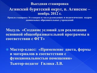 Выездная стажировка
Агинский бурятский округ, п. Агинское –
ноябрь 2012 г.
Прошли стажировку 36 стажеров из числа руководящих и педагогических кадров
дошкольных образовательных учреждений
Модуль «Создание условий для реализации
основной общеобразовательной программы в
соответствии с ФГТ»
 Мастер-класс: «Применение цвета, формы
и материалов в соответствии с
функциональностью помещения»
Тьютор-педагог Гиляка Л.В.
 