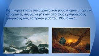 Ως η κύρια εποχή του Ευρωπαϊκού ρομαντισμού μπορεί να
καθοριστεί, σύμφωνα μ’ έναν από τους εγκυρότερους
ιστορικούς του, το πρώτο μισό του 19ου αιώνα.
 