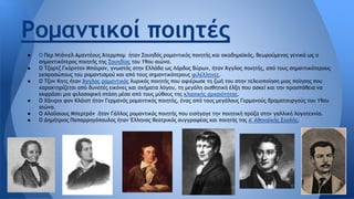 ● Ο Περ Ντάνιελ Αμαντέους Άτερμπομ ήταν Σουηδός ρομαντικός ποιητής και ακαδημαϊκός, θεωρούμενος γενικά ως ο
σημαντικότερος ποιητής της Σουηδίας του 19ου αιώνα.
● Ο Τζορτζ Γκόρντον Μπάιρον, γνωστός στην Ελλάδα ως Λόρδος Βύρων, ήταν Άγγλος ποιητής, από τους σημαντικότερους
εκπροσώπους του ρομαντισμού και από τους σημαντικότερους φιλέλληνες.
● Ο Τζoν Κητς ήταν Άγγλος ρομαντικός λυρικός ποιητής που αφιέρωσε τη ζωή του στην τελειοποίηση μιας ποίησης που
χαρακτηρίζεται από δυνατές εικόνες και σχήματα λόγου, τη μεγάλη αισθητική έλξη που ασκεί και την προσπάθεια να
εκφράσει μια φιλοσοφική στάση μέσα από τους μύθους της κλασικής αρχαιότητας.
● Ο Χάινριχ φον Κλάιστ ήταν Γερμανός ρομαντικός ποιητής, ένας από τους μεγάλους Γερμανούς δραματουργούς του 19ου
αιώνα.
● Ο Αλοΰσιους Μπερτράν ήταν Γάλλος ρομαντικός ποιητής που εισήγαγε την ποιητική πρόζα στην γαλλική λογοτεχνία.
● Ο Δημήτριος Παπαρρηγόπουλος ήταν Έλληνας θεατρικός συγγραφέας και ποιητής της Α' Αθηναϊκής Σχολής.
Ρομαντικοί ποιητές
 