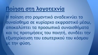 Η ποίηση στο ρομαντικό αναδεικνύει το
συναίσθημα σε κυρίαρχο εκφραστικό μέσω,
αποκαλύπτει τα προσωπικά συναισθήματα
και τις προτιμήσεις του ποιητή, συνδέει την
εξωτερίκευση του εσωτερικού του κόσμου
με την φύση.
Ποίηση στη λογοτεχνία
 