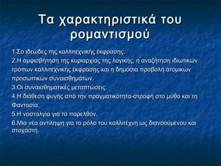 Τα χαρακτηριστικά τουΤα χαρακτηριστικά του
ρομαντισμούρομαντισμού
1.Σο ιδεώδες της καλλιτεχνικής έκφρασης1.Σο ιδεώδες της καλλιτεχνικής έκφρασης..
2.Η αμφισβήτηση της κυριαρχίας της λογικής, η αναζήτηση ιδιωτικών2.Η αμφισβήτηση της κυριαρχίας της λογικής, η αναζήτηση ιδιωτικών
τρόπων καλλιτεχνικής έκφρασης και η δημόσια προβολή ατομικώντρόπων καλλιτεχνικής έκφρασης και η δημόσια προβολή ατομικών
προσωπικών συναισθημάτωνπροσωπικών συναισθημάτων..
3.Οι συναισθηματικές μεταπτώσεις3.Οι συναισθηματικές μεταπτώσεις..
4.Η διάθεση φυγής από την πραγματικότητα-στροφή στο μύθο και τη4.Η διάθεση φυγής από την πραγματικότητα-στροφή στο μύθο και τη
ΦαντασίαΦαντασία..
5.Η νοσταλγία για το παρελθόν5.Η νοσταλγία για το παρελθόν..
6.Μια νέα αντίληψη για το ρόλο του καλλιτέχνη ως διανοούμενου και6.Μια νέα αντίληψη για το ρόλο του καλλιτέχνη ως διανοούμενου και
στοχαστήστοχαστή..
 