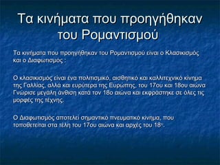 Τα κινήματα που προηγήθηκανΤα κινήματα που προηγήθηκαν
του Ρομαντισμούτου Ρομαντισμού
Τα κινήματα που προηγήθηκαν του Ρομαντισμού είναι ο ΚλασικισμόςΤα κινήματα που προηγήθηκαν του Ρομαντισμού είναι ο Κλασικισμός
και ο Διαφωτισμός :και ο Διαφωτισμός :
Ο κλασικισμός είναι ένα πολιτισμικό, αισθητικό και καλλιτεχνικό κίνημαΟ κλασικισμός είναι ένα πολιτισμικό, αισθητικό και καλλιτεχνικό κίνημα
της Γαλλίας, αλλά και ευρύτερα της Ευρώπης, του 17ου και 18ου αιώνατης Γαλλίας, αλλά και ευρύτερα της Ευρώπης, του 17ου και 18ου αιώνα
Γνώρισε μεγάλη άνθιση κατά τον 18ο αιώνα και εκφράστηκε σε όλες τιςΓνώρισε μεγάλη άνθιση κατά τον 18ο αιώνα και εκφράστηκε σε όλες τις
μορφές της τέχνης.μορφές της τέχνης.
Ο Διαφωτισμός αποτελεί σημαντικό πνευματικό κίνημα, πουΟ Διαφωτισμός αποτελεί σημαντικό πνευματικό κίνημα, που
τοποθετείται στα τέλη του 17ου αιώνα και αρχές του 18τοποθετείται στα τέλη του 17ου αιώνα και αρχές του 18ουου
..
 