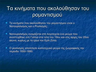Τα κινήματα που ακολούθησαν τουΤα κινήματα που ακολούθησαν του
ρομαντισμούρομαντισμού
 Τα κινήματα που ακολούθησαν του ρομαντισμού είναι οΤα κινήματα που ακολούθησαν του ρομαντισμού είναι ο
Νατουραλισμός και ο Ρεαλισμός:Νατουραλισμός και ο Ρεαλισμός:
 Νατουραλισμός ονομάζεται στη λογοτεχνία ένα ρεύμα πουΝατουραλισμός ονομάζεται στη λογοτεχνία ένα ρεύμα που
αναπτύχθηκε στη Γαλλία στα τέλη του 19ου και στις αρχές του 20ούαναπτύχθηκε στη Γαλλία στα τέλη του 19ου και στις αρχές του 20ού
αιώνα, κυρίως με τα έργα του Εμίλ Ζολά.αιώνα, κυρίως με τα έργα του Εμίλ Ζολά.
 Ο ρεαλισμός αποτέλεσε καλλιτεχνικό ρεύμα της ζωγραφικής τηνΟ ρεαλισμός αποτέλεσε καλλιτεχνικό ρεύμα της ζωγραφικής την
περίοδο 1850-1880.περίοδο 1850-1880.
 