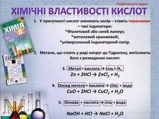 1. У присутності кислот змінюють колір – стають червоними
– такі індикатори:
*Фіолетовий або синій лакмус;
*метиловий оранжевий;
*універсальний індикаторний папір.
2. Метали, що стоять у ряді напруг до Гідрогену, витісняють
його з розведених кислот:
3. Метал + кислота → сіль + Н2
Zn + 2HCl → ZnCl2 + H2
4. Оксид металу + кислота → сіль + вода
CuO + 2HCl → CuCl2 + H2O
5. Основа + кислота → сіль + вода
NaOH + HCl → NaCl + H2O
Переглянути відео
 