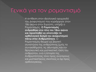 Η αντίθεση στον ιδεολογικό ορυμαγδό
του Διαφωτισμού που κυριάρχησε στον
18ο αιώνα στην Ευρώπη, υπήρξε ο
Ρομαντισμός. Ο Ρομαντισμός
ανδρώθηκε στα τέλη του 18ου αιώνα
και προσπαθεί να αποτινάξει τα
ορθολογικά δεσμά του Διαφωτισμού
πάνω στην Ανθρωπότητα. Ο
Ρομαντισμός θεωρεί ως βασική
συνιστώσα της ανθρώπινης ζωής τα
συναισθήματα, τις αδυναμίες και την
θρησκευτική και μυστικιστική τάση του
ανθρώπου, ενώ η Ιστορία της
Ανθρωπότητας τείνει προς ανώτερους
και μυστικιστικούς σκοπούς κι όχι προς
ορθολογικούς.
 