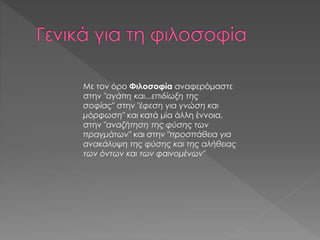 Με τον όρο Φιλοσοφία αναφερόμαστε
στην "αγάπη και...επιδίωξη της
σοφίας" στην "έφεση για γνώση και
μόρφωση" και κατά μία άλλη έννοια,
στην "αναζήτηση της φύσης των
πραγμάτων" και στην "προσπάθεια για
ανακάλυψη της φύσης και της αλήθειας
των όντων και των φαινομένων"
 