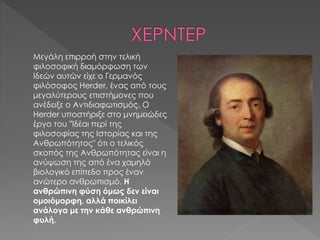 Μεγάλη επιρροή στην τελική
φιλοσοφική διαμόρφωση των
Ιδεών αυτών είχε ο Γερμανός
φιλόσοφος Herder, ένας από τους
μεγαλύτερους επιστήμονες που
ανέδειξε ο Αντιδιαφωτισμός. Ο
Herder υποστήριξε στο μνημειώδες
έργο του "Ίδέαι περί της
φιλοσοφίας της Ιστορίας και της
Ανθρωπότητος" ότι ο τελικός
σκοπός της Ανθρωπότητας είναι η
ανύψωση της από ένα χαμηλό
βιολογικό επίπεδο προς έναν
ανώτερο ανθρωπισμό. Η
ανθρώπινη φύση όμως δεν είναι
ομοιόμορφη, αλλά ποικίλει
ανάλογα με την κάθε ανθρώπινη
φυλή.
 