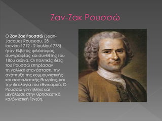 Ο Ζαν Ζακ Ρουσσώ (Jean-
Jacques Rousseau, 28
Ιουνίου 1712 - 2 Ιουλίου1778)
ήταν Ελβετός φιλόσοφος,
συγγραφέας και συνθέτης του
18ου αιώνα. Οι πολιτικές ιδέες
του Ρουσσώ επηρέασαν
τη γαλλική επανάσταση, την
ανάπτυξη της κομμουνιστικής
και σοσιαλιστικής θεωρίας, και
την ιδεολογία του εθνικισμού. Ο
Ρουσσώ γεννήθηκε και
μεγάλωσε στην θρησκευτικά
καλβινιστική Γενεύη.
 