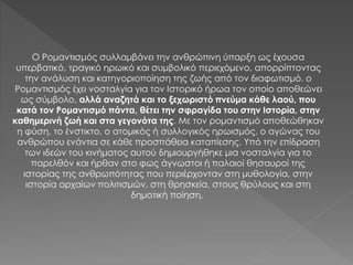 Ο Ρομαντισμός συλλαμβάνει την ανθρώπινη ύπαρξη ως έχουσα
υπερβατικό, τραγικό ηρωικό και συμβολικό περιεχόμενο, απορρίπτοντας
την ανάλυση και κατηγοριοποίηση της ζωής από τον διαφωτισμό. ο
Ρομαντισμός έχει νοσταλγία για τον Ιστορικό ήρωα τον οποίο αποθεώνει
ως σύμβολο, αλλά αναζητά και το ξεχωριστό πνεύμα κάθε λαού, που
κατά τον Ρομαντισμό πάντα, θέτει την σφραγίδα του στην Ιστορία, στην
καθημερινή ζωή και στα γεγονότα της. Με τον ρομαντισμό αποθεώθηκαν
η φύση, το ένστικτο, ο ατομικός ή συλλογικός ηρωισμός, ο αγώνας του
ανθρώπου ενάντια σε κάθε προσπάθεια καταπίεσης. Υπό την επίδραση
των ιδεών του κινήματος αυτού δημιουργήθηκε μια νοσταλγία για το
παρελθόν και ήρθαν στο φως άγνωστοι ή παλαιοί θησαυροί της
ιστορίας της ανθρωπότητας που περιέρχονταν στη μυθολογία, στην
ιστορία αρχαίων πολιτισμών, στη θρησκεία, στους θρύλους και στη
δημοτική ποίηση.
 