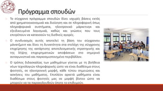 Πρόγραμμα σπουδών
 Το σύγχρονο πρόγραμμα σπουδών δίνει ισχυρές βάσεις εκτός
από χρηματοοικονομικά και διοίκηση και σε πληροφορική όπως
πληροφοριακά συστήματα, ηλεκτρονικό μάρκετινγκ και
εξειδικευμένα λογισμικά, καθώς και γνώσεις που τους
επιτρέπουν να κατανοούν τις διεθνείς αγορές.
 Ο συνδυασμός αυτός αποτελεί τη βάση του σύγχρονου
μάνατζμεντ και δίνει τη δυνατότητα στα στελέχη της σύγχρονης
επιχείρησης της κατάρτισης αποτελεσματικής στρατηγικής και
της λήψης επιχειρηματικών αποφάσεων στο σημερινό
ανταγωνιστικό και παγκοσμιοποιημένο περιβάλλον.
 Ο τρόπος διδασκαλίας των μαθημάτων γίνεται με τη βοήθεια
νέων τεχνολογιών πληροφορικής ώστε να είναι διαθέσιμα στους
φοιτητές, σε ηλεκτρονική μορφή, κάθε τύπου σημειώσεις και
ασκήσεις του μαθήματος. Επιπλέον αρκετά μαθήματα είναι
διαθέσιμα στους φοιτητές μας σε μορφή βίντεο ώστε να
μπορούν να τα παρακολουθούν όποτε το επιθυμούν.
 