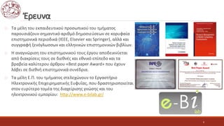 Έρευνα
 Τα μέλη του εκπαιδευτικού προσωπικού του τμήματος
παρουσιάζουν σημαντικό αριθμό δημοσιεύσεων σε κορυφαία
επιστημονικά περιοδικά (ΙΕΕΕ, Elsevier και Springer), αλλά και
συγγραφή ξενόγλωσσων και ελληνικών επιστημονικών βιβλίων.
 H αναγνώριση του επιστημονικού τους έργου αποδεικνύεται
από διακρίσεις τους σε διεθνές και εθνικό επίπεδο και τα
βραβεία καλύτερου άρθρου «Best paper Award» που έχουν
λάβει σε διεθνή επιστημονικά συνέδρια.
 Τα μέλη Ε.Π. του τμήματος στελεχώνουν το Εργαστήριο
Ηλεκτρονικής Επιχειρηματικής Ευφυΐας, που δραστηριοποιείται
στον ευρύτερο τομέα της διαχείρισης γνώσης και του
ηλεκτρονικού εμπορίου: http://www.e-bilab.gr/
6
 