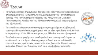 Έρευνα
 Το τμήμα διατηρεί σημαντικούς δεσμούς και ερευνητικές συνεργασίες με
άλλα τμήματα του ΤΕΙ Κρήτης, το ΙΤΕ, με τμήματα του Πανεπιστημίου
Κρήτης, του Πανεπιστημίου Πειραιά, του ΑΠΘ, του ΕΜΠ, και του
Πανεπιστημίου Αιγαίου και του ΤΕΙ Θεσσαλονίκης αλλά και με τμήματα
του εξωτερικού.
 Το εκπαιδευτικό προσωπικό του τμήματος συμμετέχει σε πλήθος από
ερευνητικά ευρωπαϊκά προγράμματα και σε νέες προτάσεις (FP6, FP7) σε
συνεργασία με άλλα ΑΕΙ και εταιρείες της Ελλάδας και του εξωτερικού.
 Το σύνολο του παραγόμενου ακαδημαϊκού και ερευνητικού έργου, σε
συνδυασμό με την άρτια υλικοτεχνική υποδομή και τις πολύ καλές
επαγγελματικές προοπτικές, αποτελούν τους βασικούς λόγους για την
αυξημένη ζήτηση του Τμήματος από τους υποψήφιους φοιτητές.
7
 