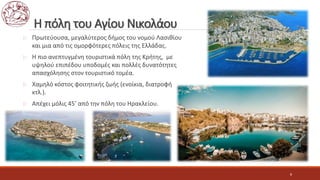 Η πόλη του Αγίου Νικολάου
 Πρωτεύουσα, μεγαλύτερος δήμος του νομού Λασιθίου
και μια από τις ομορφότερες πόλεις της Ελλάδας.
 Η πιο ανεπτυγμένη τουριστικά πόλη της Κρήτης, με
υψηλού επιπέδου υποδομές και πολλές δυνατότητες
απασχόλησης στον τουριστικό τομέα.
 Χαμηλό κόστος φοιτητικής ζωής (ενοίκια, διατροφή
κτλ.).
 Απέχει μόλις 45’ από την πόλη του Ηρακλείου.
8
 