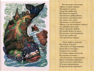 Вот въезжают на поляну
Прямо к морю-окияну;
Поперѐк его лежит
Чудо-юдо рыба-кит.
Все бока его изрыты,
Частоколы в рѐбра вбиты,
На хвосте сыр-бор шумит,
На спине село стоит;
Мужички на губе пашут,
Между глаз мальчишки пляшут,
А в дубраве, меж усов,
Ищут девушки грибов.
Вот конѐк бежит по киту,
По костям стучит копытом.
Чудо-юдо рыба-кит
Так проезжим говорит:
……………………………………..
«Путь-дорога, господа!
Вы откуда и куда?» -
«Мы послы от Царь-девицы,
Едем оба из столицы, -
Говорит киту конѐк, -
К Солнцу прямо на восток,
Во хоромы золотые». –
«Так нельзя ль, отцы родные,
Вам у солнышка спросить:
Долго ль мне в опале быть,
И за кои прегрешенья
Я терплю беды-мученья?»
 