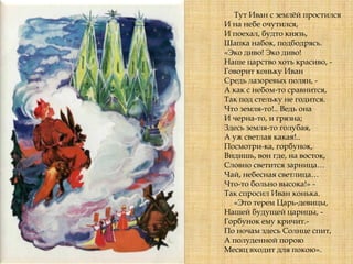 Тут Иван с землѐй простился
И на небе очутился,
И поехал, будто князь,
Шапка набок, подбодрясь.
«Эко диво! Эко диво!
Наше царство хоть красиво, -
Говорит коньку Иван
Средь лазоревых полян, -
А как с небом-то сравнится,
Так под стельку не годится.
Что земля-то!.. Ведь она
И черна-то, и грязна;
Здесь земля-то голубая,
А уж светлая какая!..
Посмотри-ка, горбунок,
Видишь, вон где, на восток,
Словно светится зарница…
Чай, небесная светлица…
Что-то больно высока!» -
Так спросил Иван конька.
«Это терем Царь-девицы,
Нашей будущей царицы, -
Горбунок ему кричит.-
По ночам здесь Солнце спит,
А полуденной порою
Месяц входит для покою».
 