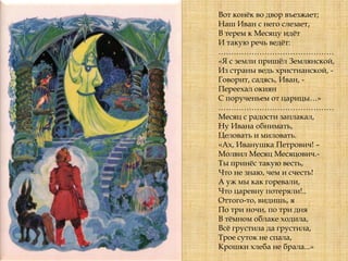 Вот конѐк во двор въезжает;
Наш Иван с него слезает,
В терем к Месяцу идѐт
И такую речь ведѐт:
………………………………………
«Я с земли пришѐл Землянской,
Из страны ведь христианской, -
Говорит, садясь, Иван, -
Переехал окиян
С порученьем от царицы…»
………………………………………
Месяц с радости заплакал,
Ну Ивана обнимать,
Целовать и миловать.
«Ах, Иванушка Петрович! –
Молвил Месяц Месяцович.-
Ты принѐс такую весть,
Что не знаю, чем и счесть!
А уж мы как горевали,
Что царевну потеряли!..
Оттого-то, видишь, я
По три ночи, по три дня
В тѐмном облаке ходила,
Всѐ грустила да грустила,
Трое суток не спала,
Крошки хлеба не брала...»
 