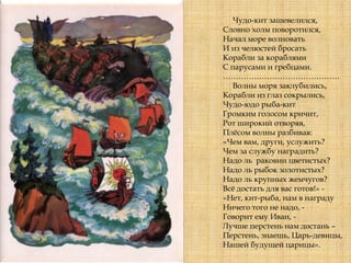 Чудо-кит зашевелился,
Словно холм поворотился,
Начал море волновать
И из челюстей бросать
Корабли за кораблями
С парусами и гребцами.
………………………………………
Волны моря заклубились,
Корабли из глаз сокрылись,
Чудо-юдо рыба-кит
Громким голосом кричит,
Рот широкий отворяя,
Плѐсом волны разбивая:
«Чем вам, други, услужить?
Чем за службу наградить?
Надо ль раковин цветистых?
Надо ль рыбок золотистых?
Надо ль крупных жемчугов?
Всѐ достать для вас готов!» -
«Нет, кит-рыба, нам в награду
Ничего того не надо, -
Говорит ему Иван, -
Лучше перстень нам достань –
Перстень, знаешь, Царь-девицы,
Нашей будущей царицы».
 
