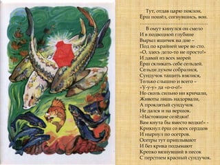 Тут, отдав царю поклон,
Ёрш пошѐл, согнувшись, вон.
……………………………………
В омут кинулся он смело
И в подводной глубине
Вырыл ящичек на дне –
Под по крайней мере во сто.
«О, здесь дело-то не просто!»
И давай из всех морей
Ёрш скликать себе сельдей.
Сельди духом собралися,
Сундучок тащить взялися,
Только слышно и всего –
«У-у-у» да «о-о-о!»
Но сколь сильно ни кричали,
Животы лишь надорвали,
А проклятый сундучок
Не дался и на вершок.
«Настоящие селѐдки!
Вам кнута бы вместо водки!» -
Крикнул ѐрш со всех сердцов
И нырнул по осетров.
Осетры тут приплывают
И без крика подымают
Крепко вязнувший в песок
С перстнем красный сундучок.
 
