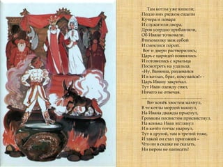 Там котлы уже кипели;
Подле них рядком сидели
Кучера и повара
И служители двора;
Дров усердно прибавляли,
Об Иване толковали.
Втихомолку меж собой
И смеялися порой.
Вот и двери растворились;
Царь с царицей появились
И готовились с крыльца
Посмотреть на удальца.
«Ну, Ванюша, раздевайся
И в котлах, брат, покупайся!» -
Царь Ивану закричал.
Тут Иван одежду снял,
Ничего не отвечая.
……………………………………
Вот конѐк хвостом махнул,
В те котлы мордой макнул,
На Ивана дважды прыснул,
Громким посвистом присвистнул.
На конька Иван взглянул
И в котѐл тотчас нырнул,
Тут в другой, там в третий тоже,
И такой он стал пригожий –
Что ни в сказке не сказать,
Ни пером не написать!
 