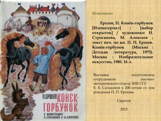 Источник:
Ершов, П. Конѐк-горбунок
[Изоматериал] : [набор
открыток] / художники Н.
Строганова, М. Алексеев ;
текст печ. по кн. П. П. Ершов.
Конѐк-горбунок (Москва :
Детская литература, 1975).
Москва : Изобразительное
искусство, 1980. 16 л.
Выставка подготовлена
сотрудником научно-
методического отдела ЗНБ СГУ
Е. Б. Сальковой к 200-летию со дня
рождения П. П. Ершова.
Саратов
2015
 
