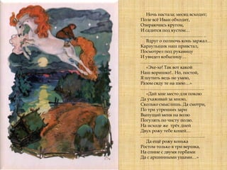 Ночь настала; месяц всходит;
Поле всѐ Иван обходит,
Озираючись кругом,
И садится под кустом…
…………………………………… ..
Вдруг о полночь конь заржал…
Караульщик наш привстал,
Посмотрел под рукавицу
И увидел кобылицу…
……………………………………
«Эхе-хе! Так вот какой
Наш воришко!.. Но, постой,
Я шутить ведь не умею,
Разом сяду те на шею…»
…………………………………….
«Дай мне место для покою
Да ухаживай за мною,
Сколько смыслишь. Да смотри,
По три утренних зари
Выпущай меня на волю
Погулять по чисту полю.
На исходе же трѐх дней
Двух рожу тебе коней…
……………………………………..
Да ещѐ рожу конька
Ростом только в три вершка,
На спине с двумя горбами
Да с аршинными ушами…»
 