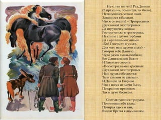 Ну-с, так вот что! Раз Данило
(В праздник, помнится, то было),
Натянувшись зельно пьян,
Затащился в балаган.
Что ж он видит? – Прекрасивых
Двух коней золотогривых
Да игрушечку-конька
Ростом только в три вершка,
На спине с двумя горбами
Да с аршинными ушами.
«Хм! Теперь-то я узнал,
Для чего наш дурень спал!» -
Говорит себе Данило…
Чудо разом хмель посбило;
Вот Данило в дом бежит
И Гавриле говорит:
«Посмотри, каких красивых
Двух коней золотогривых
Наш дурак себе достал:
Ты и слыхом не слыхал».
И Данило да Гаврило
Что в ногах их мочи было,
По крапиве прямиком
Так и дуют босиком.
Спотыкнувшися три раза,
Починивши оба глаза,
Потирая здесь и там,
Входят братья к двум коням.
 
