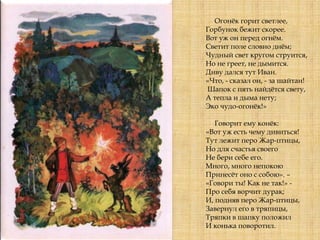 Огонѐк горит светлее,
Горбунок бежит скорее.
Вот уж он перед огнѐм.
Светит поле словно днѐм;
Чудный свет кругом струится,
Но не греет, не дымится.
Диву дался тут Иван.
«Что, - сказал он, - за шайтан!
Шапок с пять найдѐтся свету,
А тепла и дыма нету;
Эко чудо-огонѐк!»
Говорит ему конѐк:
«Вот уж есть чему дивиться!
Тут лежит перо Жар-птицы,
Но для счастья своего
Не бери себе его.
Много, много непокою
Принесѐт оно с собою». –
«Говори ты! Как не так!» -
Про себя ворчит дурак;
И, подняв перо Жар-птицы,
Завернул его в тряпицы,
Тряпки в шапку положил
И конька поворотил.
 