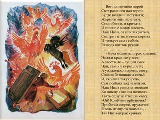 Вот полночною порой
Свет разлился над горой,
Будто полдни наступают;
Жары-птицы налетают;
Стали бегать и кричать
И пшено с вином клевать.
Наш Иван, от них закрытый,
Смотрит птиц из-под корыта
И толкует сам с собой,
Разводя вот так рукой:
……………………………………
«Неча молвить, страх красивы!
Ножки красные у всех;
А хвосты-то – сущий смех!
Чай, таких у куриц нету;
А уж сколько, парень, свету,
Словно батюшкина печь!»
И, скончав такую речь,
Сам с собою под лазейкой,
Наш Иван ужом да змейкой
Ко пшену с вином подполз, -
Хвать одну из птиц за хвост.
«Ой! Конѐчек-горбуночек!
Прибегай скорей, дружочек!
Я ведь птицу-то поймал», -
Так Иван-дурак кричал.
 