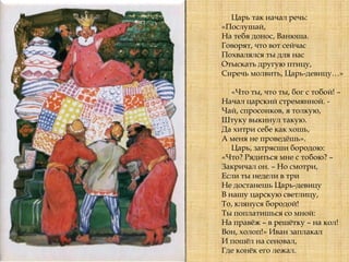 Царь так начал речь:
«Послушай,
На тебя донос, Ванюша.
Говорят, что вот сейчас
Похвалялся ты для нас
Отыскать другую птицу,
Сиречь молвить, Царь-девицу…»
«Что ты, что ты, бог с тобой! –
Начал царский стремянной. -
Чай, спросонков, я толкую,
Штуку выкинул такую.
Да хитри себе как хошь,
А меня не проведѐшь».
Царь, затрясши бородою:
«Что? Рядиться мне с тобою? –
Закричал он. – Но смотри,
Если ты недели в три
Не достанешь Царь-девицу
В нашу царскую светлицу,
То, клянуся бородой!
Ты поплатишься со мной:
На правѐж – в решѐтку – на кол!
Вон, холоп!» Иван заплакал
И пошѐл на сеновал,
Где конѐк его лежал.
 