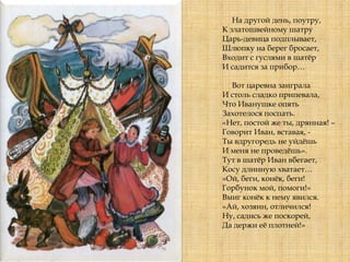 На другой день, поутру,
К златошвейному шатру
Царь-девица подплывает,
Шлюпку на берег бросает,
Входит с гуслями в шатѐр
И садится за прибор…
Вот царевна заиграла
И столь сладко припевала,
Что Иванушке опять
Захотелося поспать.
«Нет, постой же ты, дрянная! –
Говорит Иван, вставая, -
Ты вдругоредь не уйдѐшь
И меня не проведѐшь».
Тут в шатѐр Иван вбегает,
Косу длинную хватает…
«Ой, беги, конѐк, беги!
Горбунок мой, помоги!»
Вмиг конѐк к нему явился.
«Ай, хозяин, отличился!
Ну, садись же поскорей,
Да держи еѐ плотней!»
 