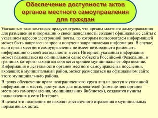 Указанным законом также предусмотрено, что органы местного самоуправления
для размещения информации о своей деятельности создают официальные сайты с
указанием адресов электронной почты, по которым пользователем информацией
может быть направлен запрос и получена запрашиваемая информация. В случае,
если орган местного самоуправления не имеет возможности размещать
информацию о своей деятельности в сети Интернет, указанная информация
может размещаться на официальном сайте субъекта Российской Федерации, в
границах которого находится соответствующее муниципальное образование.
Информация о деятельности органов местного самоуправления поселений,
входящих в муниципальный район, может размещаться на официальном сайте
этого муниципального района.
В целях обеспечения права неограниченного круга лиц на доступ к указанной
информации в местах, доступных для пользователей (помещениях органов
местного самоуправления, муниципальных библиотек), создаются пункты
подключения к сети Интернет.
В целом эти положения не находят достаточного отражения в мунициальных
нормативных актах.
 