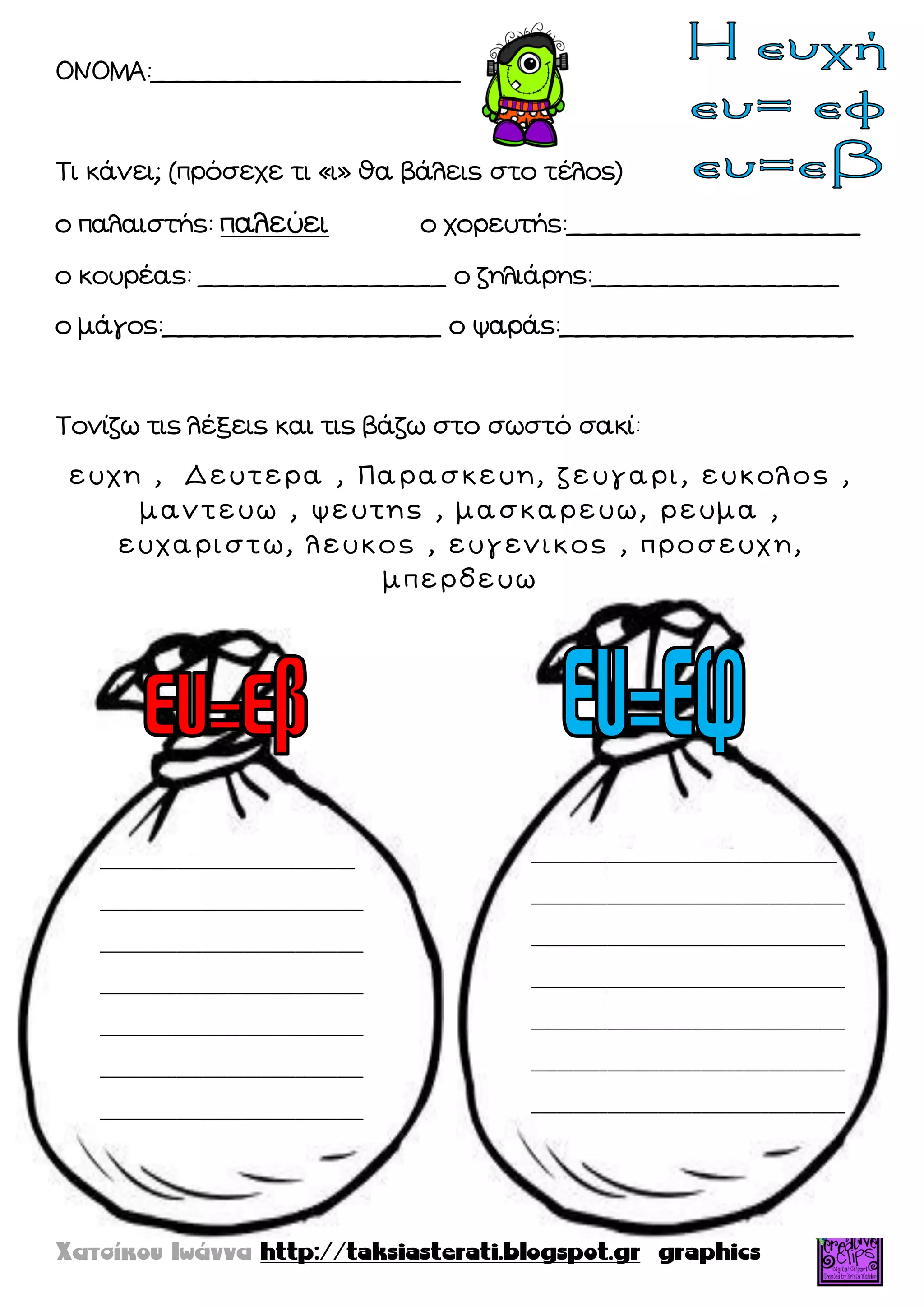 ΟΝΟΜΑ:____________________
Τι κάνει; (πρόσεχε τι «ι» θα βάλεις στο τέλος)
ο παλαιστής: παλεύει ο χορευτής:___________________
ο κουρέας: ________________ ο ζηλιάρης:________________
ο μάγος:__________________ ο ψαράς:___________________
Τονίζω τις λέξεις και τις βάζω στο σωστό σακί:
ε υ χ η , Δ ε υ τ ε ρ α , Π α ρ α σ κ ε υ η , ζ ε υ γ α ρ ι , ε υ κ ο λ ο ς ,
μ α ν τ ε υ ω , ψ ε υ τ η ς , μ α σ κ α ρ ε υ ω , ρ ε υ μ α ,
ε υ χ α ρ ι σ τ ω , λ ε υ κ ο ς , ε υ γ ε ν ι κ ο ς , π ρ ο σ ε υ χ η ,
μ π ε ρ δ ε υ ω
______________________________
_______________________________
_______________________________
_______________________________
_______________________________
_______________________________
_______________________________
____________________________________
_____________________________________
_____________________________________
_____________________________________
_____________________________________
_____________________________________
_____________________________________
 