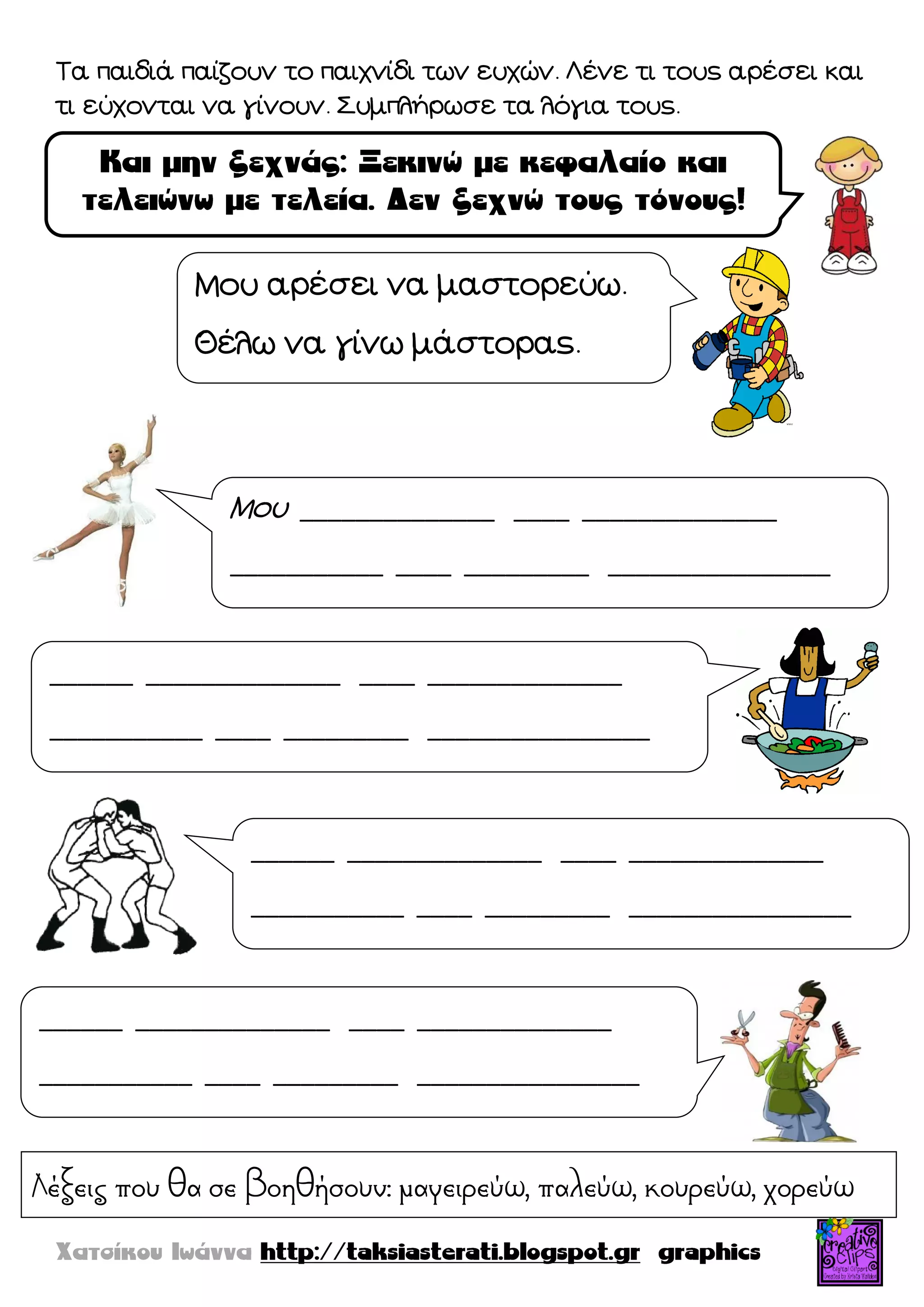 Τα παιδιά παίζουν το παιχνίδι των ευχών. Λένε τι τους αρέσει και
τι εύχονται να γίνουν. Συμπλήρωσε τα λόγια τους.
Μου αρέσει να μαστορεύω.
Θέλω να γίνω μάστορας.
Μου ______________ ____ ______________
___________ ____ _________ ________________
______ ______________ ____ ______________
___________ ____ _________ ________________
______ ______________ ____ ______________
___________ ____ _________ ________________
______ ______________ ____ ______________
___________ ____ _________ ________________
Λέξεις που θα σε βοηθήσουν: μαγειρεύω, παλεύω, κουρεύω, χορεύω
 