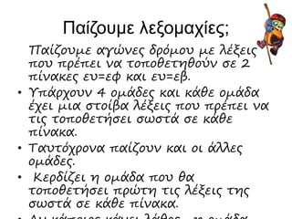 Παίζουμε λεξομαχίες;
Παίζουμε αγώνες δρόμου με λέξεις
που πρέπει να τοποθετηθούν σε 2
πίνακες ευ=εφ και ευ=εβ.
• Υπάρχουν 4 ομάδες και κάθε ομάδα
έχει μια στοίβα λέξεις που πρέπει να
τις τοποθετήσει σωστά σε κάθε
πίνακα.
• Ταυτόχρονα παίζουν και οι άλλες
ομάδες.
• Κερδίζει η ομάδα που θα
τοποθετήσει πρώτη τις λέξεις της
σωστά σε κάθε πίνακα.
 