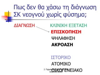 Πως δεν θα χάσω τη διάγνωση
ΣΚ νεογνού χωρίς φύσημα;
ΔΙΑΓΝΩΣΗ ΚΛΙΝΙΚΗ ΕΞΕΤΑΣΗ
ΕΠΙΣΚΟΠΗΣΗ
ΨΗΛΑΦΗΣΗ
ΑΚΡΟΑΣΗ
ΙΣΤΟΡΙΚΟ
ΑΤΟΜΙΚΟ
ΟΙΚΟΓΕΝΕΙΑΚΟΙ. Γερμανάκης. Φύσημα στη
νεογνική ηλικία
 