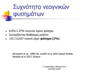 Συχνότητα νεογνικών
φυσημάτων
 0.6%-1.37% νεογνών έχουν φύσημα
 Συνοψίζοντας διαθέσιμες μελέτες
 133 /13,637 νεογνά είχαν φύσημα (1%)
Airnswort et al. 1999 UK, Lardhi et al 2010 Saudi Arabia,
Karatza et al 2011 Greece
Ι. Γερμανάκης. Φύσημα στη
νεογνική ηλικία
 