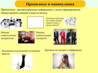 Пропаганда – распространение информации с целью формирования
общественного мнения в чью-то пользу.
Пропаганда и манипуляция
Групповое мышление:
все говорят квадрат
черный, может и
правда черный?
Мнение
сомнительных
авторитетов
Мнение
сомнительных
экспертов
Искажение или неполное изложение
фактов
Давление на эмоции и диффамация
 