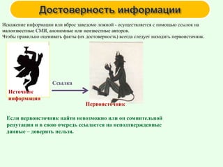 Искажение информации или вброс заведомо ложной - осуществляется с помощью ссылок на
малоизвестные СМИ, анонимные или неизвестные авторов.
Чтобы правильно оценивать факты (их достоверность) всегда следует находить первоисточник.
Источник
информации
Ссылка
Первоисточник
Если первоисточник найти невозможно или он сомнительной
репутации и в свою очередь ссылается на неподтвержденные
данные – доверять нельзя.
 