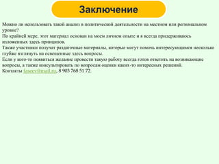 Можно ли использовать такой анализ в политической деятельности на местном или региональном
уровне?
По крайней мере, этот материал основан на моем личном опыте и я всегда придерживаюсь
изложенных здесь принципов.
Также участники получат раздаточные материалы, которые могут помочь интересующимся несколько
глубже взглянуть на освещенные здесь вопросы.
Если у кого-то появиться желание провести такую работу всегда готов ответить на возникающие
вопросы, а также консультировать по вопросам оценки каких-то интересных решений.
Контакты faseev@mail.ru, 8 903 768 51 72.
 
