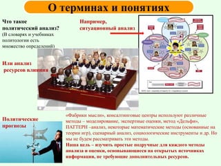 Что такое
политический анализ?
(В словарях и учебниках
политологии есть
множество определений)
Например,
ситуационный анализ
Или анализ
ресурсов влияния
Политические
прогнозы
«Фабрики мысли», консалтинговые центры используют различные
методы – моделирование, экспертные оценки, метод «Дельфи»,
ПАТТЕРН –анализ, некоторые математические методы (основанные на
теории игр), сценарный анализ, социологические инструменты и др. Но
мы не будем рассматривать эти методы.
Наша цель – изучить простые подручные для каждого методы
анализа и оценки, основывающиеся на открытых источниках
информации, не требующие дополнительных ресурсов.
 