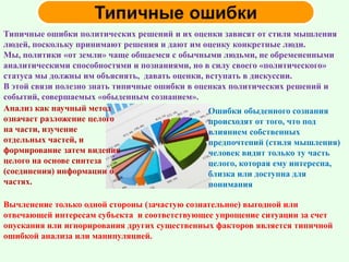 Типичные ошибки политических решений и их оценки зависят от стиля мышления
людей, поскольку принимают решения и дают им оценку конкретные люди.
Мы, политики «от земли» чаще общаемся с обычными людьми, не обремененными
аналитическими способностями и познаниями, но в силу своего «политического»
статуса мы должны им объяснять, давать оценки, вступать в дискуссии.
В этой связи полезно знать типичные ошибки в оценках политических решений и
событий, совершаемых «обыденным сознанием».
Анализ как научный метод
означает разложение целого
на части, изучение
отдельных частей, и
формирование затем видения
целого на основе синтеза
(соединения) информации о
частях.
Ошибки обыденного сознания
происходят от того, что под
влиянием собственных
предпочтений (стиля мышления)
человек видит только ту часть
целого, которая ему интересна,
близка или доступна для
понимания
Вычленение только одной стороны (зачастую сознательное) выгодной или
отвечающей интересам субъекта и соответствующее упрощение ситуации за счет
опускания или игнорирования других существенных факторов является типичной
ошибкой анализа или манипуляцией.
 