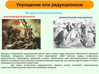 Исторический редукционизм
романтический консерватизмреволюционный романтизм
Примеры исторического редукционизма можно найти сегодня среди различных политических движений.
Например, монархисты различного толка представляют собой типичных правых исторических
редукционистов. Возрождение дворянских титулов, приписывание себе аристократического наследия,
реально потерявшего свое значение в процессе эволюции общества, это и многое другое выдает их корни,
исходящие из исторического романтизма.
Для левых исторических редукционистов идейную основу составляет революционная
романтика. Революционная романтика привлекает молодежь.
 