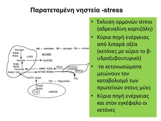 Παρατεταμένη νηστεία -stress
• Έκλυση ορμονών stress
(αδρεναλίνη κορτιζόλη)
• Κύρια πηγή ενέργειας
από λιπαρά οξέα
(κετόνες με κύριο το β-
υδροξυβουτυρικό)
• τα κετονωσώματα
μειώνουν τον
καταβολισμό των
πρωτεϊνών στους μύες
• Κύρια πηγή ενέργειας
και στον εγκέφαλο οι
κετόνες
 