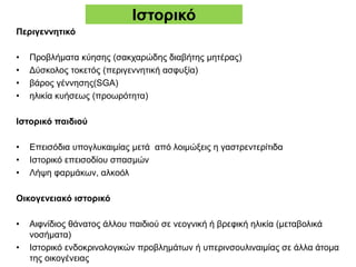 Ιστορικό
Περιγεννητικό
• Προβλήματα κύησης (σακχαρώδης διαβήτης μητέρας)
• Δύσκολος τοκετός (περιγεννητική ασφυξία)
• βάρος γέννησης(SGA)
• ηλικία κυήσεως (προωρότητα)
Ιστορικό παιδιού
• Επεισόδια υπογλυκαιμίας μετά από λοιμώξεις η γαστρεντερίτιδα
• Ιστορικό επεισοδίου σπασμών
• Λήψη φαρμάκων, αλκοόλ
Οικογενειακό ιστορικό
• Αιφνίδιος θάνατος άλλου παιδιού σε νεογνική ή βρεφική ηλικία (μεταβολικά
νοσήματα)
• Ιστορικό ενδοκρινολογικών προβλημάτων ή υπερινσουλιναιμίας σε άλλα άτομα
της οικογένειας
 
