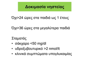Δοκιμασία νηστείας
Όχι>24 ώρες στα παιδιά ως 1 έτους
Όχι>36 ώρες στα μεγαλύτερα παιδιά
Σταματάς
• σάκχαρο <50 mg/dl
• υδροξυβουτυρικό >2 nmol/lt
• κλινικά συμπτώματα υπογλυκαιμίας
 