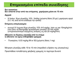Επηρεασμένο επίπεδο συνείδησης
δεν καταπίνει
δεν απαντά στην από του στόματος χορήγηση μέσα σε 15 min
Αρχικά
• IV bolus δ/μα γλυκόζης 10% 2ml/kg (μέγιστη δόση 25 gr) ( χορήγηση αργά
2-3 mL ανά λεπτό ανάλογα την ηλικία)
Επίμονη υπογλυκαιμία:
• συνεχή IV έγχυση δ/μα γλυκόζης 10% 4-6 mg/kg /min ως και 10mg/kg/min
έτσι ώστε να διατηρηθεί φυσιολογική γλυκόζη 70-100 mg/dl
(υπερινσουλινισμό αυξημένες ανάγκες ως και 20 mg/kg/min)
Αδύνατο να δώσεις γλυκόζη από το στόμα
ή αδύνατο να έχεις ενδοφλέβια γραμμή:
• Γλυκαγόνη 0.03 mg/kg IM or SQ (μέγιστη δόση 1 mg)
Μέτρηση γλυκόζης κάθε 10 to 15 min (παροδική η δράση της γλυκαγόνης)
Προσπάθεια τοποθέτησης φλεβικής γραμμής το ταχύτερο δυνατό
 