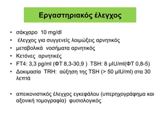 Εργαστηριακός έλεγχος
• σάκχαρο 10 mg/dl
• έλεγχος για συγγενείς λοιμώξεις αρνητικός
• μεταβολικά νοσήματα αρνητικός
• Κετόνες αρνητικές
• FT4: 3,3 pg/ml (ΦΤ 8,3-30,9 ) TSH: 8 μIU/ml(ΦΤ 0,8-5)
• Δοκιμασία TRH: αύξηση της TSH (> 50 μIU/ml) στα 30
λεπτά
• απεικονιστικός έλεγχος εγκεφάλου (υπερηχογράφημα και
αξονική τομογραφία) φυσιολογικός
 