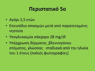 Περιστατικό 5ο
• Αγόρι 2,5 ετών
• Επεισόδιο σπασμών μετά από παρατεταμένη
νηστεία
• Υπογλυκαιμία σάκχαρο 28 mg/dl
• Υπέρχρωση δέρματος ,βλεννογόνου
στόματος, γλώσσας σταδιακά από την ηλικία
του 1 έτους (παλιές φωτογραφίες)
 
